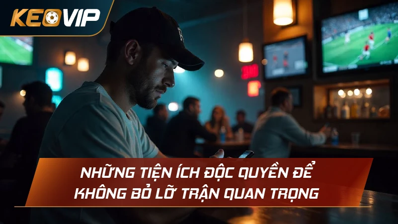 Những tiện ích độc quyền để không bỏ lỡ trận quan trọng